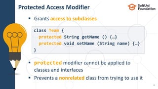  Grants access to subclasses
 protected modifier cannot be applied to
classes and interfaces
 Prevents a nonrelated class from trying to use it
Protected Access Modifier
12
class Team {
protected String getName () {…}
protected void setName (String name) {…}
}
 