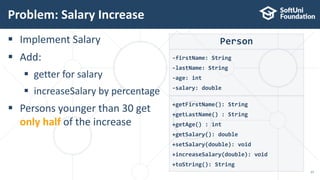  Implement Salary
 Add:
 getter for salary
 increaseSalary by percentage
 Persons younger than 30 get
only half of the increase
Problem: Salary Increase
17
Person
-firstName: String
-lastName: String
-age: int
-salary: double
+getFirstName(): String
+getLastName() : String
+getAge() : int
+getSalary(): double
+setSalary(double): void
+increaseSalary(double): void
+toString(): String
 