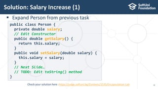  Expand Person from previous task
Solution: Salary Increase (1)
18
public class Person {
private double salary;
// Edit Constructor
public double getSalary() {
return this.salary;
}
public void setSalary(double salary) {
this.salary = salary;
}
// Next Slide…
// TODO: Edit toString() method
}
Check your solution here :https://judge.softuni.bg/Contests/1535/Encapsulation-Lab
 