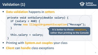  Data validation happens in setters
 Printing with System.out couples your class
 Client can handle class exceptions
Validation (1)
21
private void setSalary(double salary) {
if (salary < 460) {
throw new IllegalArgumentException("Message");
}
this.salary = salary;
}
It is better to throw exceptions,
rather than printing to the Console
 