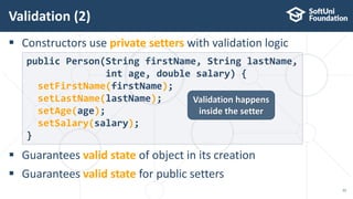  Constructors use private setters with validation logic
 Guarantees valid state of object in its creation
 Guarantees valid state for public setters
Validation (2)
22
public Person(String firstName, String lastName,
int age, double salary) {
setFirstName(firstName);
setLastName(lastName);
setAge(age);
setSalary(salary);
}
Validation happens
inside the setter
 