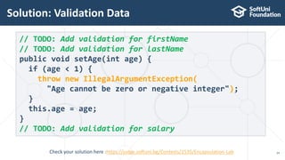 Solution: Validation Data
24
// TODO: Add validation for firstName
// TODO: Add validation for lastName
public void setAge(int age) {
if (age < 1) {
throw new IllegalArgumentException(
"Age cannot be zero or negative integer");
}
this.age = age;
}
// TODO: Add validation for salary
Check your solution here :https://judge.softuni.bg/Contests/1535/Encapsulation-Lab
 