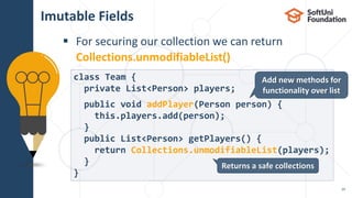  For securing our collection we can return
Collections.unmodifiableList()
Imutable Fields
29
class Team {
private List<Person> players;
public void addPlayer(Person person) {
this.players.add(person);
}
public List<Person> getPlayers() {
return Collections.unmodifiableList(players);
}
}
Returns a safe collections
Add new methods for
functionality over list
 