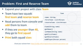  Expand your project with class Team
 Team have two squads
first team and reserve team
 Read persons from console and
add them to team
 If they are younger than 40,
they go to first squad
 Print both squad sizes
Problem: First and Reserve Team
30
Team
-name: String
-firstTeam: List<Person>
-reserveTeam: List<Person>
+Team(String name)
+getName()
-setName(String name)
+getFirstTeam()
+getReserveTeam()
+addPlayer(Person person)
Check your solution here :https://judge.softuni.bg/Contests/1535/Encapsulation-Lab
 