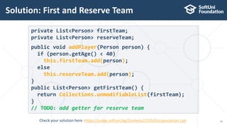 Solution: First and Reserve Team
31
private List<Person> firstTeam;
private List<Person> reserveTeam;
public void addPlayer(Person person) {
if (person.getAge() < 40)
this.firstTeam.add(person);
else
this.reserveTeam.add(person);
}
public List<Person> getFirstTeam() {
return Collections.unmodifiableList(firstTeam);
}
// TODO: add getter for reserve team
Check your solution here :https://judge.softuni.bg/Contests/1535/Encapsulation-Lab
 