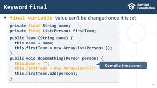  final variable value can't be changed once it is set
Keyword final
34
private final String name;
private final List<Person> firstTeam;
public Team (String name) {
this.name = name;
this.firstTeam = new ArrayList<Person> ();
}
public void doSomething(Person person) {
this.name = "";
this.firstTeam = new ArrayList<>();
this.firstTeam.add(person);
}
Compile time error
 