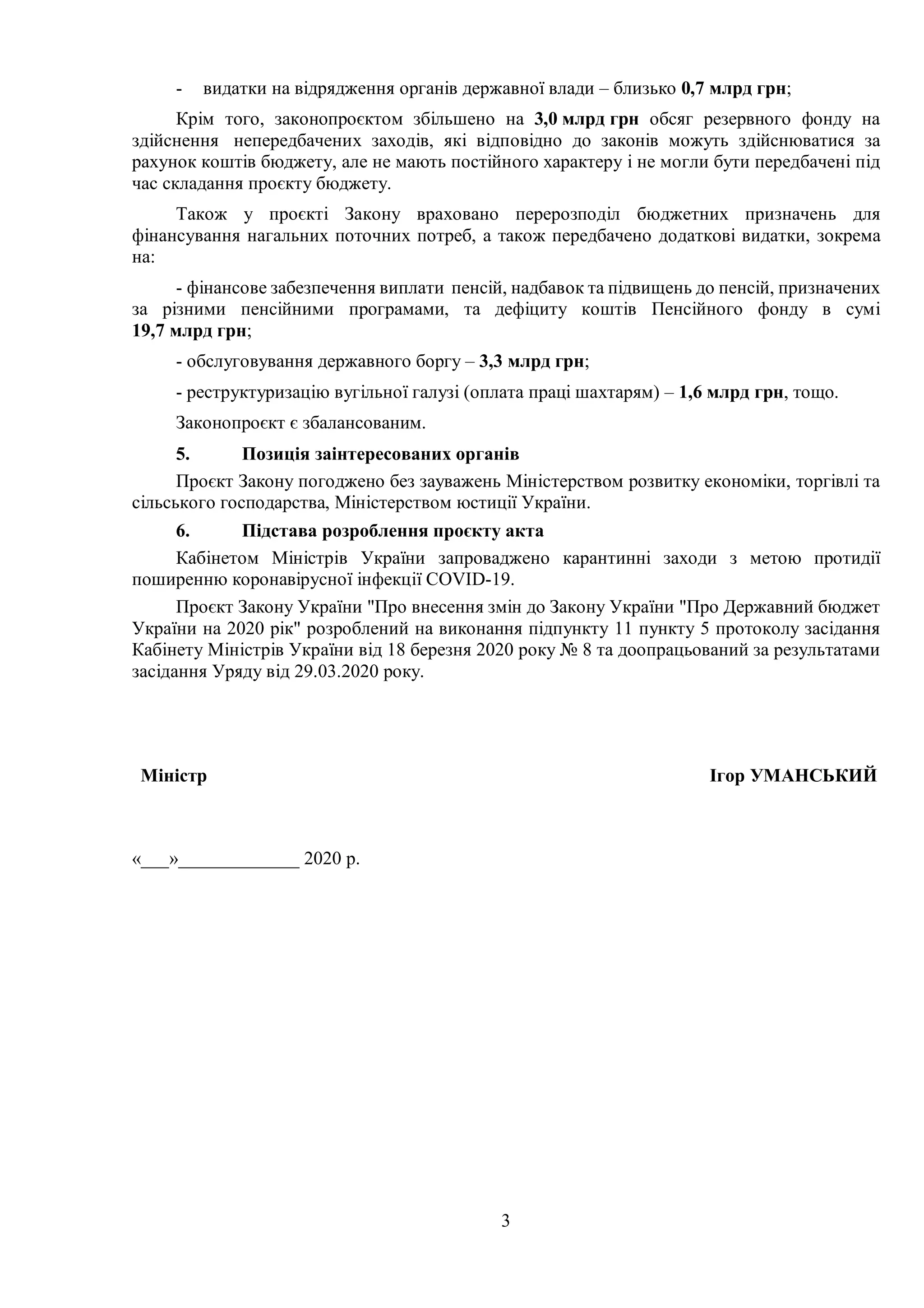 3
- видатки на відрядження органів державної влади – близько 0,7 млрд грн;
Крім того, законопроєктом збільшено на 3,0 млрд грн обсяг резервного фонду на
здійснення непередбачених заходів, які відповідно до законів можуть здійснюватися за
рахунок коштів бюджету, але не мають постійного характеру і не могли бути передбачені під
час складання проєкту бюджету.
Також у проєкті Закону враховано перерозподіл бюджетних призначень для
фінансування нагальних поточних потреб, а також передбачено додаткові видатки, зокрема
на:
- фінансове забезпечення виплати пенсій, надбавок та підвищень до пенсій, призначених
за різними пенсійними програмами, та дефіциту коштів Пенсійного фонду в сумі
19,7 млрд грн;
- обслуговування державного боргу – 3,3 млрд грн;
- реструктуризацію вугільної галузі (оплата праці шахтарям) – 1,6 млрд грн, тощо.
Законопроєкт є збалансованим.
5. Позиція заінтересованих органів
Проєкт Закону погоджено без зауважень Міністерством розвитку економіки, торгівлі та
сільського господарства, Міністерством юстиції України.
6. Підстава розроблення проєкту акта
Кабінетом Міністрів України запроваджено карантинні заходи з метою протидії
поширенню коронавірусної інфекції COVID-19.
Проєкт Закону України "Про внесення змін до Закону України "Про Державний бюджет
України на 2020 рік" розроблений на виконання підпункту 11 пункту 5 протоколу засідання
Кабінету Міністрів України від 18 березня 2020 року № 8 та доопрацьований за результатами
засідання Уряду від 29.03.2020 року.
«___»_____________ 2020 р.
Міністр Ігор УМАНСЬКИЙ
 