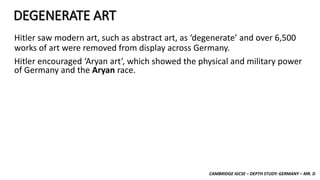 CAMBRIDGE IGCSE – DEPTH STUDY: GERMANY – MR. D
DEGENERATE ART
Hitler saw modern art, such as abstract art, as ‘degenerate’ and over 6,500
works of art were removed from display across Germany.
Hitler encouraged ‘Aryan art’, which showed the physical and military power
of Germany and the Aryan race.
 