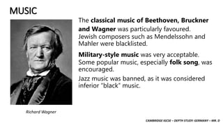 CAMBRIDGE IGCSE – DEPTH STUDY: GERMANY – MR. D
MUSIC
The classical music of Beethoven, Bruckner
and Wagner was particularly favoured.
Jewish composers such as Mendelssohn and
Mahler were blacklisted.
Military-style music was very acceptable.
Some popular music, especially folk song, was
encouraged.
Jazz music was banned, as it was considered
inferior “black” music.
Richard Wagner
 