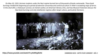 CAMBRIDGE IGCSE – DEPTH STUDY: GERMANY – MR. Dhttps://www.youtube.com/watch?v=yHzM1gXaiVo
On May 10, 1933, German students under the Nazi regime burned tens of thousands of books nationwide. These book
burnings marked the beginning of a period of extensive censorship and control of culture in Hitler's escalating reign of terror.
In this short film, a Holocaust survivor, an Iranian author, an American literary critic, and two Museum historians discuss the
Nazi book burnings and why totalitarian regimes often target culture, particularly literature.
 