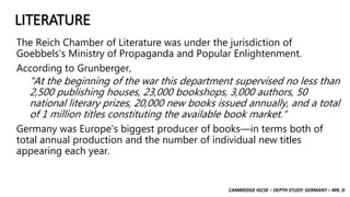 CAMBRIDGE IGCSE – DEPTH STUDY: GERMANY – MR. D
LITERATURE
The Reich Chamber of Literature was under the jurisdiction of
Goebbels's Ministry of Propaganda and Popular Enlightenment.
According to Grunberger,
"At the beginning of the war this department supervised no less than
2,500 publishing houses, 23,000 bookshops, 3,000 authors, 50
national literary prizes, 20,000 new books issued annually, and a total
of 1 million titles constituting the available book market.“
Germany was Europe's biggest producer of books—in terms both of
total annual production and the number of individual new titles
appearing each year.
 