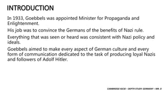 CAMBRIDGE IGCSE – DEPTH STUDY: GERMANY – MR. D
INTRODUCTION
In 1933, Goebbels was appointed Minister for Propaganda and
Enlightenment.
His job was to convince the Germans of the benefits of Nazi rule.
Everything that was seen or heard was consistent with Nazi policy and
ideals.
Goebbels aimed to make every aspect of German culture and every
form of communication dedicated to the task of producing loyal Nazis
and followers of Adolf Hitler.
 