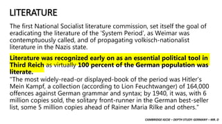 CAMBRIDGE IGCSE – DEPTH STUDY: GERMANY – MR. D
LITERATURE
The first National Socialist literature commission, set itself the goal of
eradicating the literature of the ‘System Period’, as Weimar was
contemptuously called, and of propagating volkisch-nationalist
literature in the Nazis state.
Literature was recognized early on as an essential political tool in
Third Reich as virtually 100 percent of the German population was
literate.
"The most widely-read-or displayed-book of the period was Hitler's
Mein Kampf, a collection (according to Lion Feuchtwanger) of 164,000
offences against German grammar and syntax; by 1940, it was, with 6
million copies sold, the solitary front-runner in the German best-seller
list, some 5 million copies ahead of Rainer Maria Rilke and others."
 