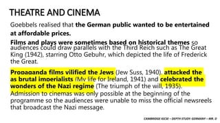 CAMBRIDGE IGCSE – DEPTH STUDY: GERMANY – MR. D
THEATRE AND CINEMA
Goebbels realised that the German public wanted to be entertained
at affordable prices.
Films and plays were sometimes based on historical themes so
audiences could draw parallels with the Third Reich such as The Great
King (1942), starring Otto Gebuhr, which depicted the life of Frederick
the Great.
Propaganda films vilified the Jews (Jew Suss, 1940), attacked the
as brutal imperialists (My life for Ireland, 1941) and celebrated the
wonders of the Nazi regime (The triumph of the will, 1935).
Admission to cinemas was only possible at the beginning of the
programme so the audiences were unable to miss the official newsreels
that broadcast the Nazi message.
 
