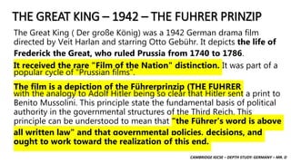 CAMBRIDGE IGCSE – DEPTH STUDY: GERMANY – MR. D
THE GREAT KING – 1942 – THE FUHRER PRINZIP
The Great King ( Der große König) was a 1942 German drama film
directed by Veit Harlan and starring Otto Gebühr. It depicts the life of
Frederick the Great, who ruled Prussia from 1740 to 1786.
It received the rare "Film of the Nation" distinction. It was part of a
popular cycle of "Prussian films".
The film is a depiction of the Führerprinzip (THE FUHRER
with the analogy to Adolf Hitler being so clear that Hitler sent a print to
Benito Mussolini. This principle state the fundamental basis of political
authority in the governmental structures of the Third Reich. This
principle can be understood to mean that "the Führer's word is above
all written law" and that governmental policies, decisions, and
ought to work toward the realization of this end.
 