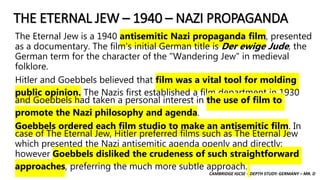 CAMBRIDGE IGCSE – DEPTH STUDY: GERMANY – MR. D
THE ETERNAL JEW – 1940 – NAZI PROPAGANDA
The Eternal Jew is a 1940 antisemitic Nazi propaganda film, presented
as a documentary. The film's initial German title is Der ewige Jude, the
German term for the character of the "Wandering Jew" in medieval
folklore.
Hitler and Goebbels believed that film was a vital tool for molding
public opinion. The Nazis first established a film department in 1930
and Goebbels had taken a personal interest in the use of film to
promote the Nazi philosophy and agenda.
Goebbels ordered each film studio to make an antisemitic film. In
case of The Eternal Jew, Hitler preferred films such as The Eternal Jew
which presented the Nazi antisemitic agenda openly and directly;
however Goebbels disliked the crudeness of such straightforward
approaches, preferring the much more subtle approach.
 