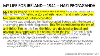 CAMBRIDGE IGCSE – DEPTH STUDY: GERMANY – MR. D
MY LIFE FOR IRELAND – 1941 – NAZI PROPAGANDA
My Life for Ireland is a Nazi propaganda movie from 1941 directed by
Max W. Kimmich, telling a story of Irish heroism and martyrdom over
two generations of British occupation.
The movie was produced for Nazi-occupied Europe with the intent of
challenging pro-British allegiances. This film contributed to the era of
anti-British film. In this film, the British are depicted as brutal and
unscrupulous oppressors but no match for the Irish. The anti-British
atmosphere of the film, however, can be judged from the opening
sequence, which depicts a meeting of Irish revolutionaries:
ASSEMBLY: We must build new roads/LEADER: With what shall we build new
roads?/ASSEMBLY: With the bones of our enemy!/LEADER: And who is our
enemy?/ASSEMBLY: England!
 