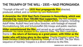 CAMBRIDGE IGCSE – DEPTH STUDY: GERMANY – MR. D
THE TRIUMPH OF THE WILL - 1935 – NAZI PROPAGANDA
“Triumph of the will” is a 1935 Nazi propaganda film directed,
produced, edited, and co-written by Leni Riefenstahl.
It chronicles the 1934 Nazi Party Congress in Nuremberg, which was
attended by more than 700,000 Nazi supporters. The film contains
excerpts from speeches given by Nazi leaders at the Congress, including
Adolf Hitler, Rudolf Hess and Julius Streicher, with footage of massed
Sturmabteilung (SA) and Schutzstaffel (SS) troops and public reaction.
Hitler commissioned the film and served as an unofficial executive
producer; his name appears in the opening titles. The film's overriding
theme is the return of Germany as a great power, with Hitler as the
leader who will bring glory to the nation. Charlie Chaplin's satire The
Great Dictator (1940) was inspired by Triumph of the Will. The Star Wars
sequence of Starship Troopers is a direct reference to the film.
 