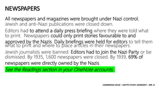 CAMBRIDGE IGCSE – DEPTH STUDY: GERMANY – MR. D
NEWSPAPERS
All newspapers and magazines were brought under Nazi control,
Jewish and anti-Nazi publications were closed down.
Editors had to attend a daily press briefing where they were told what
to print. Newspapers could only print stories favourable to and
approved by the Nazis. Daily briefings were held for editors to tell them
what to print and where to place articles in their newspapers.
Jewish journalists were banned. Editors had to join the Nazi Party or be
dismissed. By 1935, 1,600 newspapers were closed. By 1939, 69% of
newspapers were directly owned by the Nazis.
See the Readings section in your OneNote accounts.
 