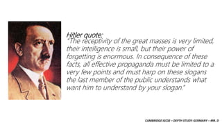 CAMBRIDGE IGCSE – DEPTH STUDY: GERMANY – MR. D
Hitler quote:
“The receptivity of the great masses is very limited,
their intelligence is small, but their power of
forgetting is enormous. In consequence of these
facts, all effective propaganda must be limited to a
very few points and must harp on these slogans
the last member of the public understands what
want him to understand by your slogan.”
 