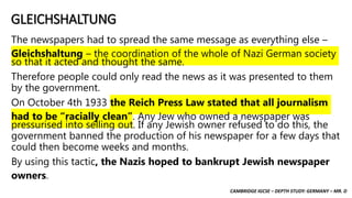 CAMBRIDGE IGCSE – DEPTH STUDY: GERMANY – MR. D
GLEICHSHALTUNG
The newspapers had to spread the same message as everything else –
Gleichshaltung – the coordination of the whole of Nazi German society
so that it acted and thought the same.
Therefore people could only read the news as it was presented to them
by the government.
On October 4th 1933 the Reich Press Law stated that all journalism
had to be “racially clean”. Any Jew who owned a newspaper was
pressurised into selling out. If any Jewish owner refused to do this, the
government banned the production of his newspaper for a few days that
could then become weeks and months.
By using this tactic, the Nazis hoped to bankrupt Jewish newspaper
owners.
 