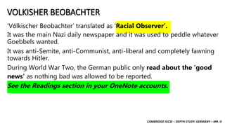 CAMBRIDGE IGCSE – DEPTH STUDY: GERMANY – MR. D
VOLKISHER BEOBACHTER
‘Vőlkischer Beobachter’ translated as ‘Racial Observer’.
It was the main Nazi daily newspaper and it was used to peddle whatever
Goebbels wanted.
It was anti-Semite, anti-Communist, anti-liberal and completely fawning
towards Hitler.
During World War Two, the German public only read about the ‘good
news’ as nothing bad was allowed to be reported.
See the Readings section in your OneNote accounts.
 
