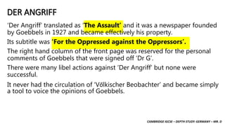 CAMBRIDGE IGCSE – DEPTH STUDY: GERMANY – MR. D
DER ANGRIFF
‘Der Angriff’ translated as ‘The Assault’ and it was a newspaper founded
by Goebbels in 1927 and became effectively his property.
Its subtitle was ‘For the Oppressed against the Oppressors’.
The right hand column of the front page was reserved for the personal
comments of Goebbels that were signed off ‘Dr G’.
There were many libel actions against ‘Der Angriff’ but none were
successful.
It never had the circulation of ‘Vőlkischer Beobachter’ and became simply
a tool to voice the opinions of Goebbels.
 