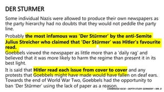 CAMBRIDGE IGCSE – DEPTH STUDY: GERMANY – MR. D
DER STURMER
Some individual Nazis were allowed to produce their own newspapers as
the party hierarchy had no doubts that they would not peddle the party
line.
Probably the most infamous was ‘Der Stűrmer’ by the anti-Semite
Julius Streicher who claimed that ‘Der Stűrmer’ was Hitler’s favourite
read.
Goebbels viewed the newspaper as little more than a ‘daily rag’ and
believed that it was more likely to harm the regime than present it in its
best light.
It is said that Hitler read each issue from cover to cover and any
protests that Goebbels might have made would have fallen on deaf ears.
Towards the end of World War Two, Goebbels had the opportunity to
ban ‘Der Stűrmer’ using the lack of paper as a reason.
 