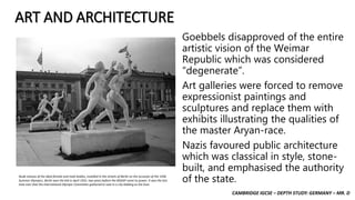 CAMBRIDGE IGCSE – DEPTH STUDY: GERMANY – MR. D
ART AND ARCHITECTURE
Goebbels disapproved of the entire
artistic vision of the Weimar
Republic which was considered
“degenerate”.
Art galleries were forced to remove
expressionist paintings and
sculptures and replace them with
exhibits illustrating the qualities of
the master Aryan-race.
Nazis favoured public architecture
which was classical in style, stone-
built, and emphasised the authority
of the state.Nude statues of the ideal female and male bodies, installed in the streets of Berlin on the occasion of the 1936
Summer Olympics. Berlin won the bid in April 1931, two years before the NSDAP came to power. It was the last
time ever that the International Olympic Committee gathered to vote in a city bidding as the host.
 