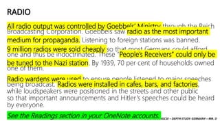 CAMBRIDGE IGCSE – DEPTH STUDY: GERMANY – MR. D
RADIO
All radio output was controlled by Goebbels’ Ministry through the Reich
Broadcasting Corporation. Goebbels saw radio as the most important
medium for propaganda. Listening to foreign stations was banned.
9 million radios were sold cheaply so that most Germans could afford
one and thus be indoctrinated. These “People’s Receivers” could only be
be tuned to the Nazi station. By 1939, 70 per cent of households owned
one of them.
Radio wardens were used to ensure people listened to major speeches
being broadcast. Radios were installed in cafes, bars, and factories,
while loudspeakers were positioned in the streets and other public
so that important announcements and Hitler’s speeches could be heard
by everyone.
See the Readings section in your OneNote accounts.
 