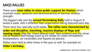 CAMBRIDGE IGCSE – DEPTH STUDY: GERMANY – MR. D
MASS RALLIES
There were mass rallies to show public support for Nazism which
involved music, speeches and demonstrations of German military
strength.
The biggest rally was the annual Nuremberg Rally held in August. It
lasted a week, with a different Nazi organisation being featured each day.
There were four specially-built stadia. The rallies were characterised by
order and discipline, marching, massive displays of flags and
rousing music (like the “Horst-Wessel-Lied” Nazi anthem) and the clever
use of modern technology (such as arc lamps to create atmosphere,
loudspeakers, car cavalcades and flypasts by planes).
Rallies were held at other times in the year as well, for example on
Hitler’s birthday.
 