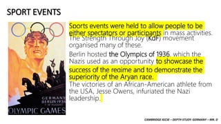 CAMBRIDGE IGCSE – DEPTH STUDY: GERMANY – MR. D
SPORT EVENTS
Sports events were held to allow people to be
either spectators or participants in mass activities.
The Strength Through Joy (KdF) movement
organised many of these.
Berlin hosted the Olympics of 1936, which the
Nazis used as an opportunity to showcase the
success of the regime and to demonstrate the
superiority of the Aryan race.
The victories of an African-American athlete from
the USA, Jesse Owens, infuriated the Nazi
leadership.
 