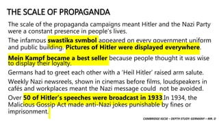 CAMBRIDGE IGCSE – DEPTH STUDY: GERMANY – MR. D
THE SCALE OF PROPAGANDA
The scale of the propaganda campaigns meant Hitler and the Nazi Party
were a constant presence in people’s lives.
The infamous swastika symbol appeared on every government uniform
and public building. Pictures of Hitler were displayed everywhere.
Mein Kampf became a best seller because people thought it was wise
to display their loyalty.
Germans had to greet each other with a ‘Heil Hitler’ raised arm salute.
Weekly Nazi newsreels, shown in cinemas before films, loudspeakers in
cafés and workplaces meant the Nazi message could not be avoided.
Over 50 of Hitler’s speeches were broadcast in 1933.In 1934, the
Malicious Gossip Act made anti-Nazi jokes punishable by fines or
imprisonment.
 