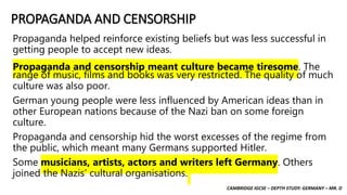 CAMBRIDGE IGCSE – DEPTH STUDY: GERMANY – MR. D
PROPAGANDA AND CENSORSHIP
Propaganda helped reinforce existing beliefs but was less successful in
getting people to accept new ideas.
Propaganda and censorship meant culture became tiresome. The
range of music, films and books was very restricted. The quality of much
culture was also poor.
German young people were less influenced by American ideas than in
other European nations because of the Nazi ban on some foreign
culture.
Propaganda and censorship hid the worst excesses of the regime from
the public, which meant many Germans supported Hitler.
Some musicians, artists, actors and writers left Germany. Others
joined the Nazis’ cultural organisations.
 