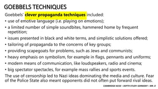 CAMBRIDGE IGCSE – DEPTH STUDY: GERMANY – MR. D
GOEBBELS TECHNIQUES
Goebbels’ clever propaganda techniques included:
• use of emotive language (i.e. playing on emotions);
• a limited number of simple soundbites, hammered home by frequent
repetition;
• issues presented in black and white terms, and simplistic solutions offered;
• tailoring of propaganda to the concerns of key groups;
• providing scapegoats for problems, such as Jews and communists;
• heavy emphasis on symbolism, for example in flags, pennants and uniforms;
• modern means of communication, like loudspeakers, radio and cinema;
• big spectator spectacles, for example mass rallies and sports events.
The use of censorship led to Nazi ideas dominating the media and culture. Fear
of the Police State also meant opponents did not often put forward rival ideas.
 