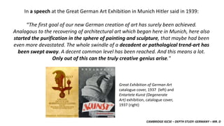 CAMBRIDGE IGCSE – DEPTH STUDY: GERMANY – MR. D
In a speech at the Great German Art Exhibition in Munich Hitler said in 1939:
“The first goal of our new German creation of art has surely been achieved.
Analogous to the recovering of architectural art which began here in Munich, here also
started the purification in the sphere of painting and sculpture, that maybe had been
even more devastated. The whole swindle of a decadent or pathological trend-art has
been swept away. A decent common level has been reached. And this means a lot.
Only out of this can the truly creative genius arise."
Great Exhibition of German Art
catalogue cover, 1937 (left) and
Entartete Kunst (Degenerate
Art) exhibition, catalogue cover,
1937 (right)
 