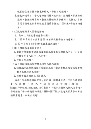 2
依實際住宿房價折抵 1,000 元，平假日均適用。
2.離島加碼項目：每人可於金門縣、連江縣、澎湖縣、屏東縣琉
球鄉、臺東縣綠島鄉、臺東縣蘭嶼鄉再多使用 1 次折抵，1 個
房間 1 個晚上依實際住宿房價最多折抵 1,000 元，平假日均適
用。
(三)觀光遊樂業入園優惠措施：
1. 高中以下國民暑假免費入園。
2. 109 年 7 月 1 日至 8 月 31 日不限次數平假日均適用。
2.90 年 7 月 1 日(含)以後出生國民適用。
(四)台灣觀巴自由行優惠：
1.獎助台灣觀巴業者提供自由行旅客參加台灣觀巴半日、1 日遊
行程可享 2 人同行 1 人免費。
2.平假日均適用。
（五）補助地方政府辦理在地特色觀光活動：
1.補助地方政府依地方特有觀光元素、觀光景點及結合旅宿業規
劃具在地特色之活動。
2.每縣市最高補助 1,000 萬元。
本次「安心旅遊補助方案」之內容、期程及優惠，可供民眾配套
多 元 選 擇 ， 國 人 可 逕 至 本 局 官 網 ( 網 址 ：
https://www.taiwan.net.tw/)查詢，下載本局提供之懶人包參考，
亦可撥打「安心旅遊諮詢專線：0800-211734」，歡迎大家多多利用各
項好康優惠，相揪出遊趣!
 
