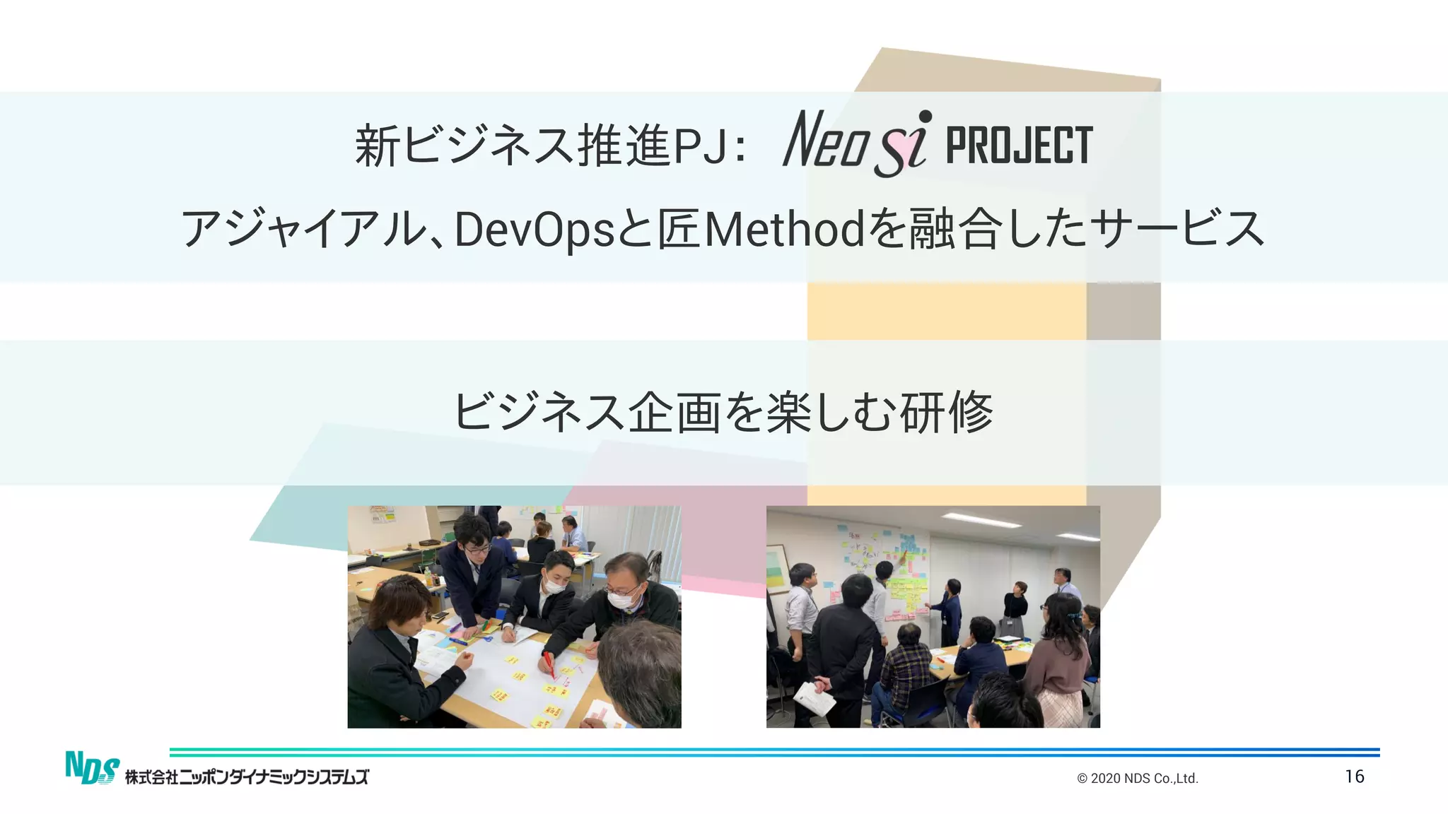 © 2020 NDS Co.,Ltd. 16
ビジネス企画を楽しむ研修
新ビジネス推進PJ： PROJECT
アジャイアル、DevOpsと匠Methodを融合したサービス
 