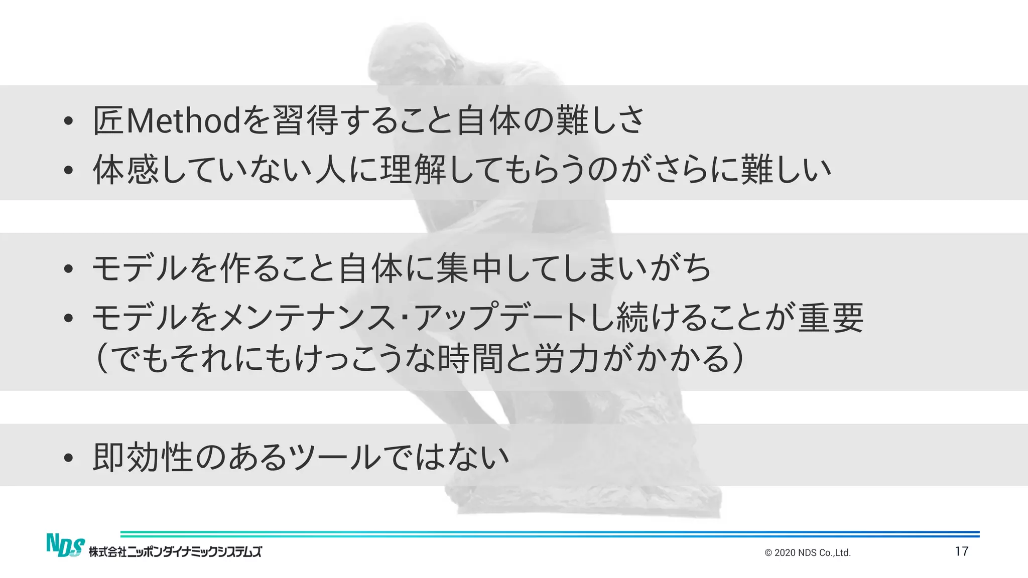 © 2020 NDS Co.,Ltd. 17
• 匠Methodを習得すること自体の難しさ
• 体感していない人に理解してもらうのがさらに難しい
• モデルを作ること自体に集中してしまいがち
• モデルをメンテナンス・アップデートし続けることが重要
（でもそれにもけっこうな時間と労力がかかる）
• 即効性のあるツールではない
 