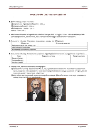 Обществоведение 10 класс
Ситник П.В. Страница 1
СОЦИАЛЬНАЯ СТРУКТУРА ОБЩЕСТВА
1. Дайте определение понятий:
а) социальная структура общества – это …;
б) социальный класс – это …;
в) социальная страта – это …;
г) престиж – это …
2. На основании данных переписи населения Республики Беларусь 2019 г. составьте диаграммы
демографической, этнической, поселенческой структуры белорусского общества.
3. Заполните таблицу «Основные социальные классы (по К.Марксу)»:
Общество Основные классы
Рабовладельческое общество
Феодальное общество
Капиталистическое общество
4. Заполните таблицу «Социально-классовая структура современного белорусского общества»:
Класс Характеристика Представители
Высший класс
Средний класс
Низший класс
5. Определите, кто изображён на фотографии:
а) немецкий философ и экономист XIX в., исследовал закономерности развития человеческой
цивилизации и обращал особое внимание на противоречия между классами, которые, по его
мнению, движут развитием общества;
б) российско-американский социолог первой половины ХХ в., обосновал критерии принадлеж-
ности людей к той или иной страте:
а) б)