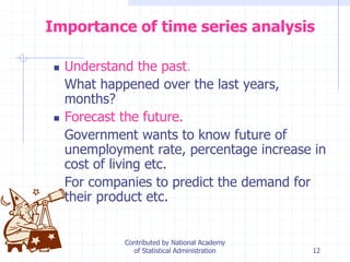 12
Importance of time series analysis
 Understand the past.
What happened over the last years,
months?
 Forecast the future.
Government wants to know future of
unemployment rate, percentage increase in
cost of living etc.
For companies to predict the demand for
their product etc.
Contributed by National Academy
of Statistical Administration
 