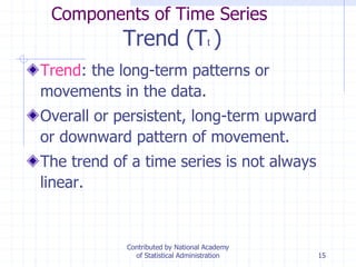 15
Components of Time Series
Trend (Tt )
Trend: the long-term patterns or
movements in the data.
Overall or persistent, long-term upward
or downward pattern of movement.
The trend of a time series is not always
linear.
Contributed by National Academy
of Statistical Administration
 