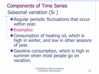 16
Seasonal variation (St )
Regular periodic fluctuations that occur
within year.
Examples:
Consumption of heating oil, which is
high in winter, and low in other seasons
of year.
Gasoline consumption, which is high in
summer when most people go on
vacation.
Components of Time Series
Contributed by National Academy
of Statistical Administration
 