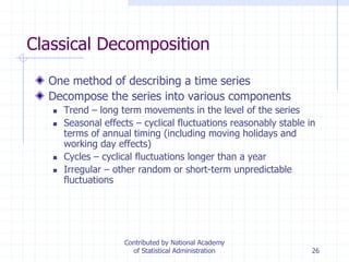26
Classical Decomposition
One method of describing a time series
Decompose the series into various components
 Trend – long term movements in the level of the series
 Seasonal effects – cyclical fluctuations reasonably stable in
terms of annual timing (including moving holidays and
working day effects)
 Cycles – cyclical fluctuations longer than a year
 Irregular – other random or short-term unpredictable
fluctuations
Contributed by National Academy
of Statistical Administration
 