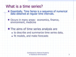 3
What is a time series?
Essentially, Time Series is a sequence of numerical
data obtained at regular time intervals.
Occurs in many areas: economics, finance,
environment, medicine
The aims of time series analysis are
 to describe and summarize time series data,
 fit models, and make forecasts
Contributed by National Academy
of Statistical Administration
 