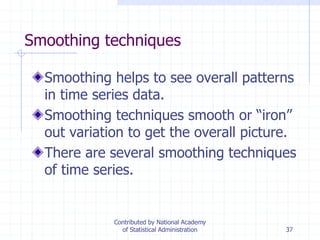 37
Smoothing techniques
Smoothing helps to see overall patterns
in time series data.
Smoothing techniques smooth or “iron”
out variation to get the overall picture.
There are several smoothing techniques
of time series.
Contributed by National Academy
of Statistical Administration
 