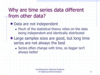 4
Why are time series data different
from other data?
Data are not independent
 Much of the statistical theory relies on the data
being independent and identically distributed
Large samples sizes are good, but long time
series are not always the best
 Series often change with time, so bigger isn’t
always better
Contributed by National Academy
of Statistical Administration
 