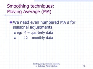 46
Smoothing techniques:
Moving Average (MA)
We need even numbered MA s for
seasonal adjustments
 eg: 4 – quarterly data
 12 – monthly data
Contributed by National Academy
of Statistical Administration
 