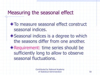 50
Measuring the seasonal effect
To measure seasonal effect construct
seasonal indices.
Seasonal indices is a degree to which
the seasons differ from one another.
Requirement: time series should be
sufficiently long to allow to observe
seasonal fluctuations.
Contributed by National Academy
of Statistical Administration
 