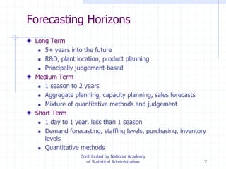 7
Forecasting Horizons
Long Term
 5+ years into the future
 R&D, plant location, product planning
 Principally judgement-based
Medium Term
 1 season to 2 years
 Aggregate planning, capacity planning, sales forecasts
 Mixture of quantitative methods and judgement
Short Term
 1 day to 1 year, less than 1 season
 Demand forecasting, staffing levels, purchasing, inventory
levels
 Quantitative methods
Contributed by National Academy
of Statistical Administration
 